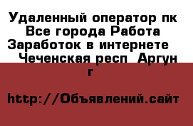 Удаленный оператор пк - Все города Работа » Заработок в интернете   . Чеченская респ.,Аргун г.